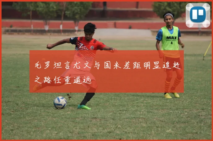 毛罗坦言尤文与国米差距明显追赶之路任重道远