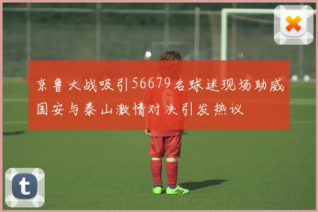 京鲁大战吸引56679名球迷现场助威国安与泰山激情对决引发热议