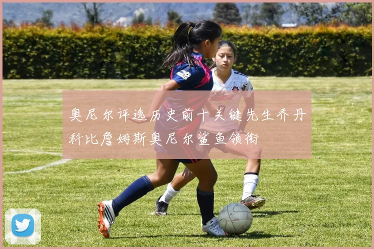 奥尼尔评选历史前十关键先生乔丹科比詹姆斯奥尼尔鲨鱼领衔