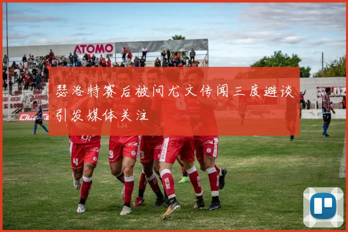 瑟洛特赛后被问尤文传闻三度避谈引发媒体关注