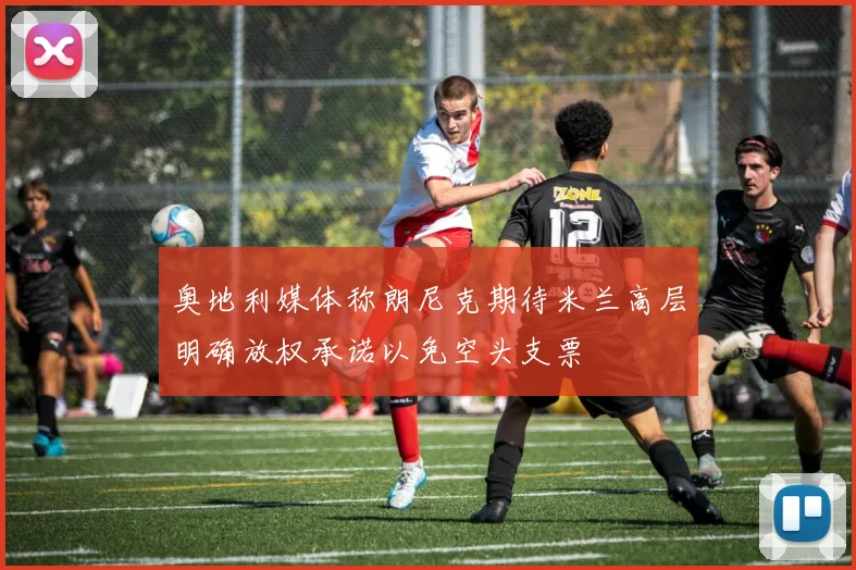 奥地利媒体称朗尼克期待米兰高层明确放权承诺以免空头支票