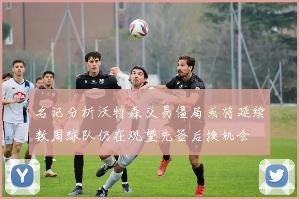 名记分析沃特森交易僵局或将延续数周球队仍在观望先签后换机会