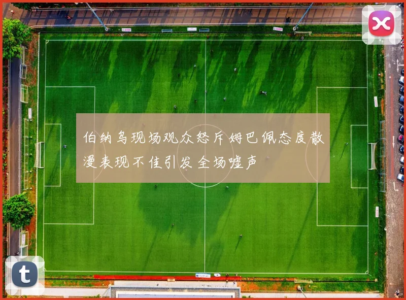 伯纳乌现场观众怒斥姆巴佩态度散漫表现不佳引发全场嘘声