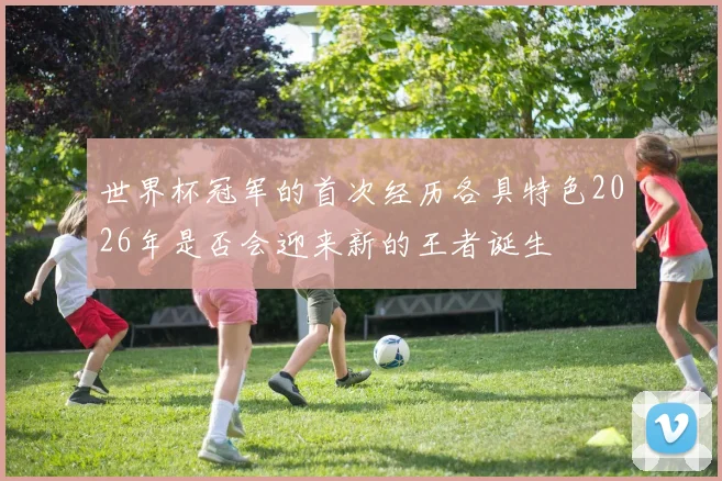 世界杯冠军的首次经历各具特色2026年是否会迎来新的王者诞生