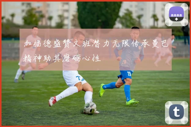 加福德盛赞文班潜力无限传承曼巴精神助其磨砺心性