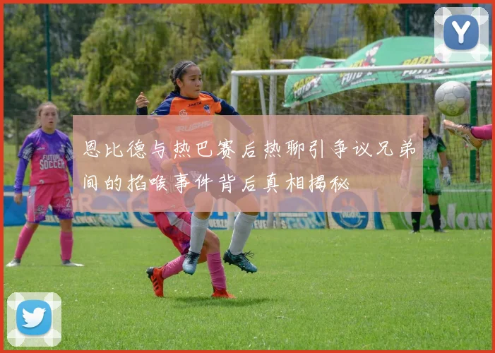恩比德与热巴赛后热聊引争议兄弟间的掐喉事件背后真相揭秘