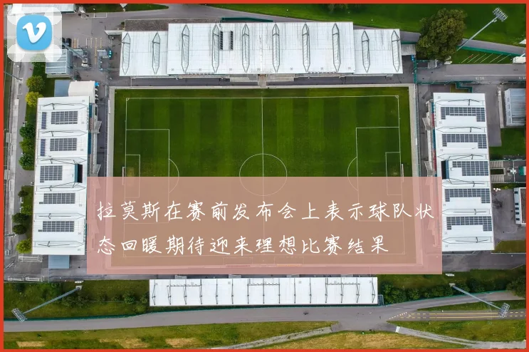 拉莫斯在赛前发布会上表示球队状态回暖期待迎来理想比赛结果