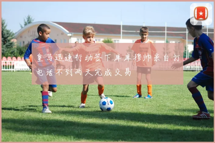 皇马迅速行动签下库库穆帅亲自打电话不到两天完成交易