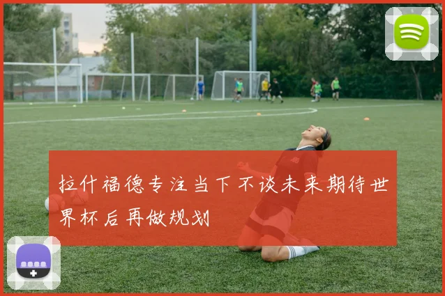 拉什福德专注当下不谈未来期待世界杯后再做规划