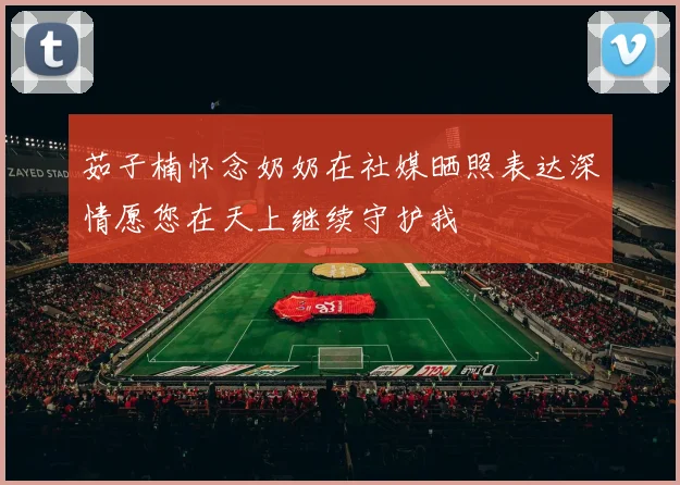 茹子楠怀念奶奶在社媒晒照表达深情愿您在天上继续守护我