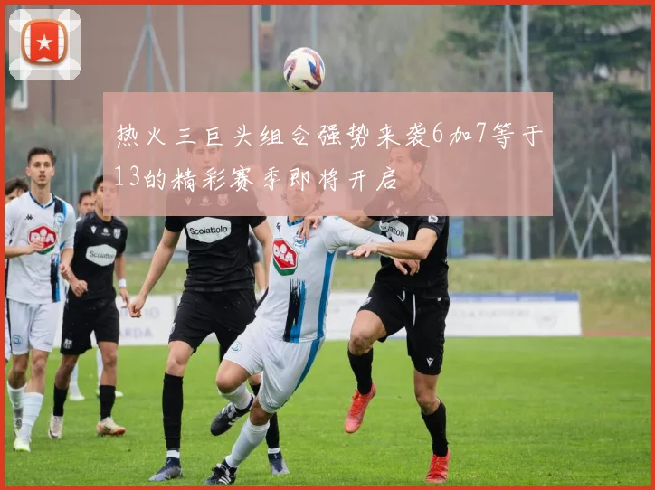 热火三巨头组合强势来袭6加7等于13的精彩赛季即将开启