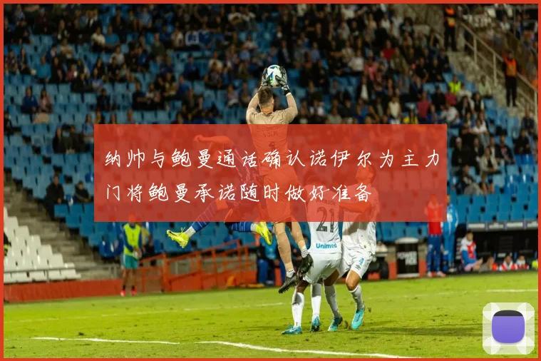 纳帅与鲍曼通话确认诺伊尔为主力门将鲍曼承诺随时做好准备