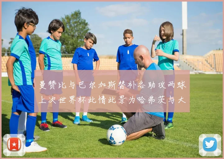 曼赞比与巴尔加斯替补各助攻两球上次世界杯此情此景为哈弗茨与大菲尔
