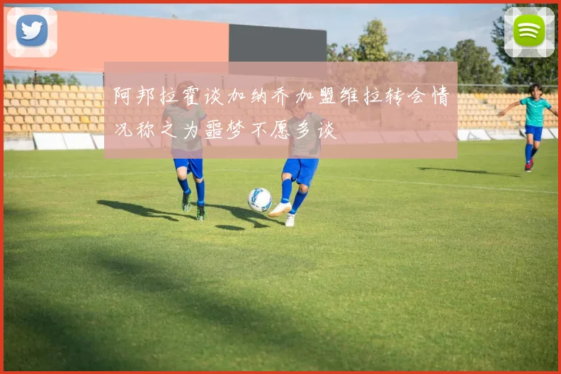 阿邦拉霍谈加纳乔加盟维拉转会情况称之为噩梦不愿多谈