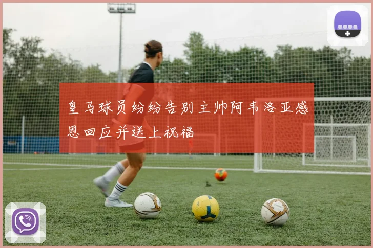 皇马球员纷纷告别主帅阿韦洛亚感恩回应并送上祝福