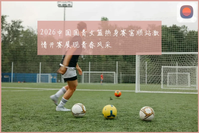 2026中国国青女篮热身赛富顺站激情开赛展现青春风采