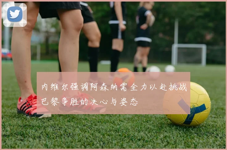 内维尔强调阿森纳需全力以赴挑战巴黎争胜的决心与姿态
