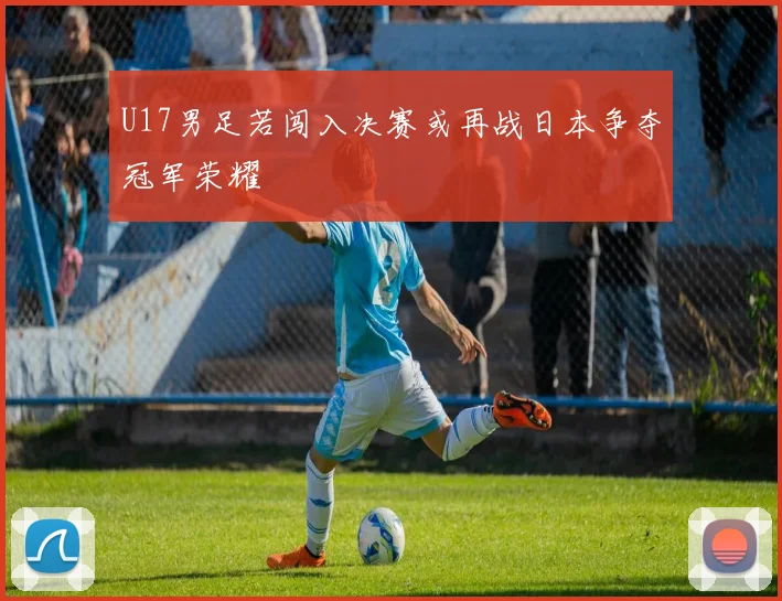 U17男足若闯入决赛或再战日本争夺冠军荣耀