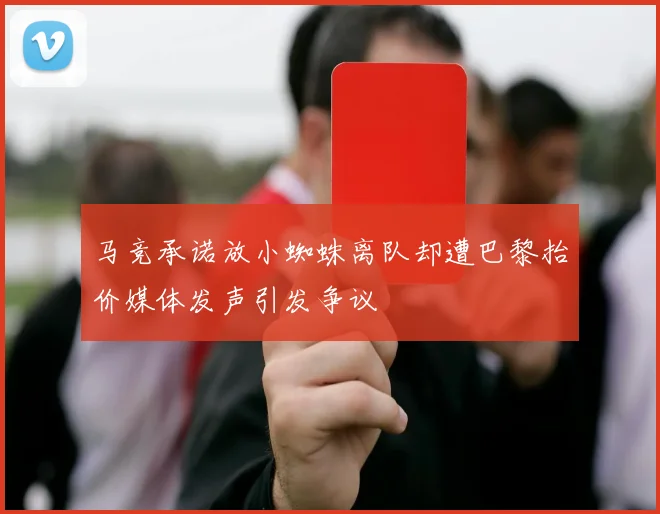 马竞承诺放小蜘蛛离队却遭巴黎抬价媒体发声引发争议