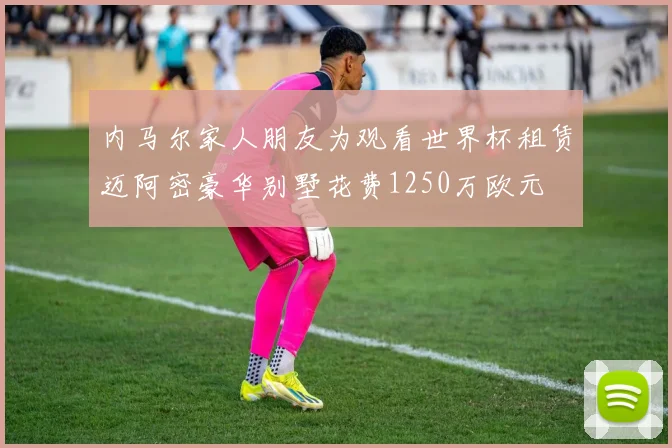 内马尔家人朋友为观看世界杯租赁迈阿密豪华别墅花费1250万欧元